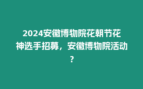 2024安徽博物院花朝節花神選手招募，安徽博物院活動？