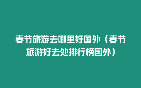 春節旅游去哪里好國外（春節旅游好去處排行榜國外）