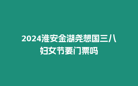 2024淮安金湖堯想國三八婦女節要門票嗎