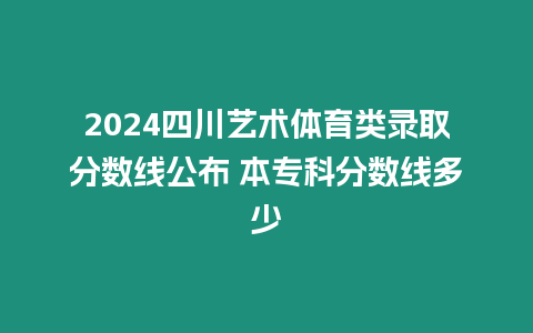 2024四川藝術體育類錄取分數線公布 本專科分數線多少