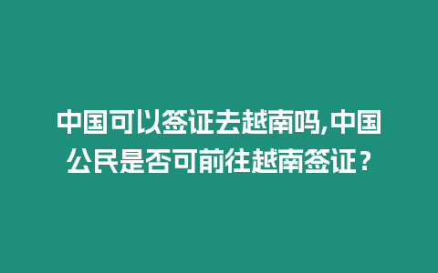 中國可以簽證去越南嗎,中國公民是否可前往越南簽證？