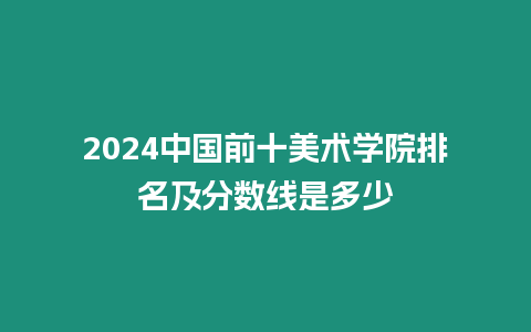 2024中國前十美術學院排名及分數線是多少