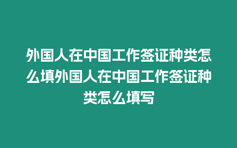 外國(guó)人在中國(guó)工作簽證種類怎么填外國(guó)人在中國(guó)工作簽證種類怎么填寫