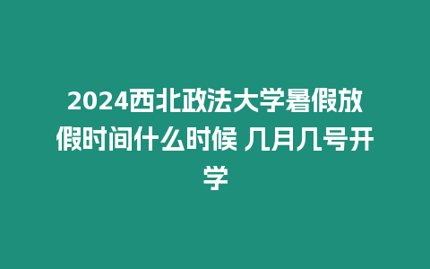 2024西北政法大學暑假放假時間什么時候 幾月幾號開學