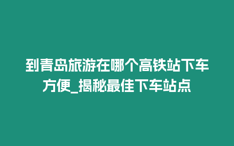 到青島旅游在哪個高鐵站下車方便_揭秘最佳下車站點