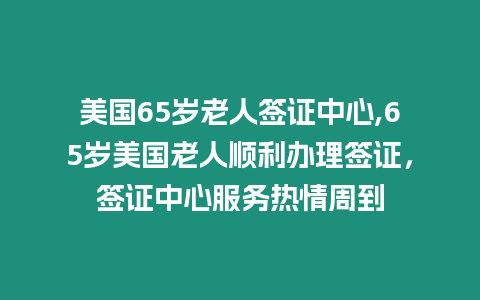 美國65歲老人簽證中心,65歲美國老人順利辦理簽證，簽證中心服務熱情周到