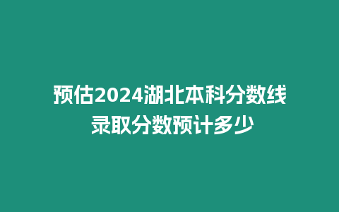 預估2024湖北本科分數線 錄取分數預計多少