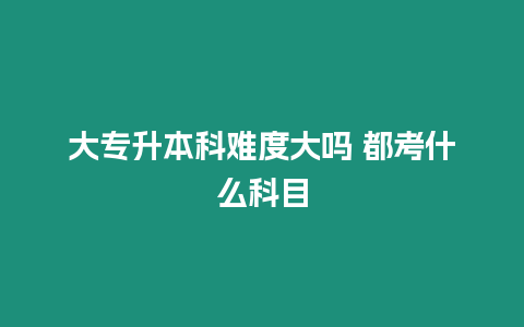 大專升本科難度大嗎 都考什么科目