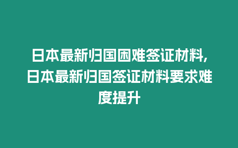 日本最新歸國困難簽證材料,日本最新歸國簽證材料要求難度提升