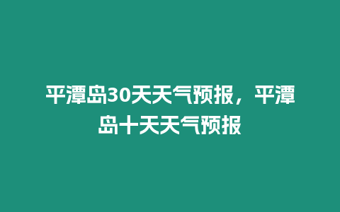 平潭島30天天氣預(yù)報，平潭島十天天氣預(yù)報