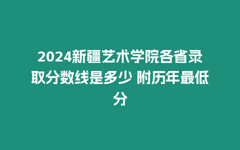 2024新疆藝術學院各省錄取分數線是多少 附歷年最低分