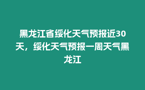 黑龍江省綏化天氣預報近30天，綏化天氣預報一周天氣黑龍江