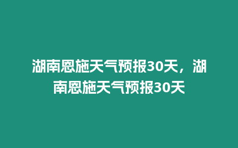 湖南恩施天氣預報30天，湖南恩施天氣預報30天