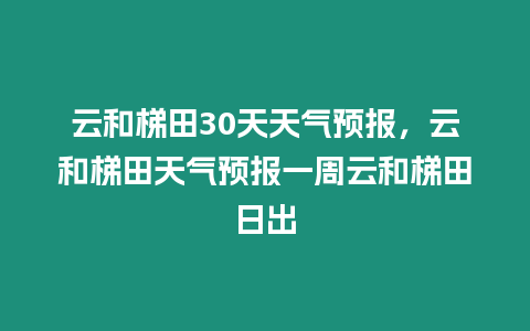 云和梯田30天天氣預報，云和梯田天氣預報一周云和梯田日出