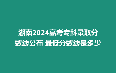 湖南2024高考專科錄取分數線公布 最低分數線是多少