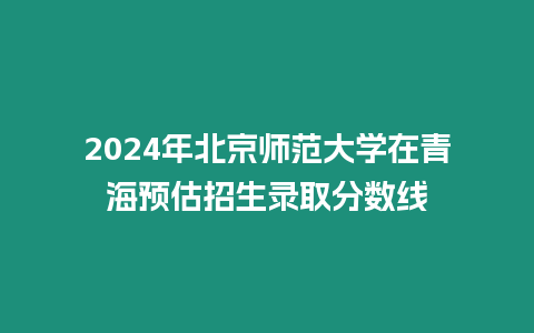 2024年北京師范大學在青海預估招生錄取分數線