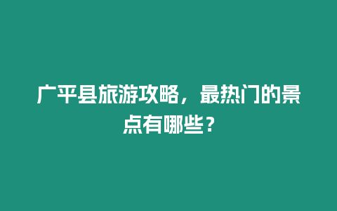 廣平縣旅游攻略，最熱門的景點有哪些？