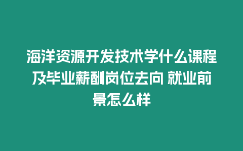 海洋資源開發技術學什么課程及畢業薪酬崗位去向 就業前景怎么樣