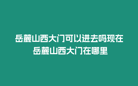 岳麓山西大門可以進去嗎現在 岳麓山西大門在哪里