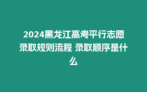 2024黑龍江高考平行志愿錄取規(guī)則流程 錄取順序是什么