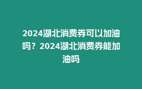 2024湖北消費券可以加油嗎？2024湖北消費券能加油嗎