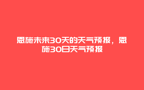 恩施未來30天的天氣預報，恩施30日天氣預報