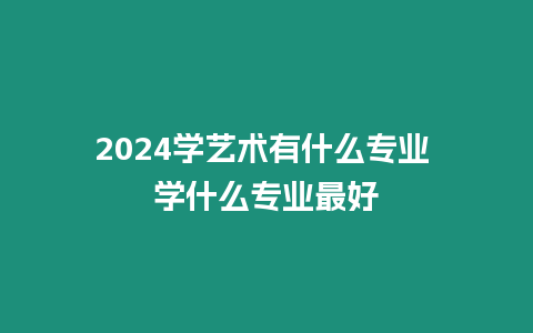 2024學(xué)藝術(shù)有什么專業(yè) 學(xué)什么專業(yè)最好