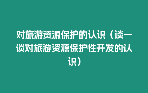 對旅游資源保護的認識（談一談對旅游資源保護性開發的認識）