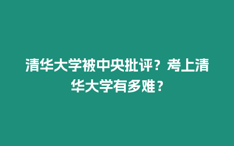 清華大學被中央批評？考上清華大學有多難？