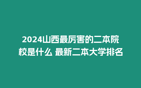 2024山西最厲害的二本院校是什么 最新二本大學(xué)排名