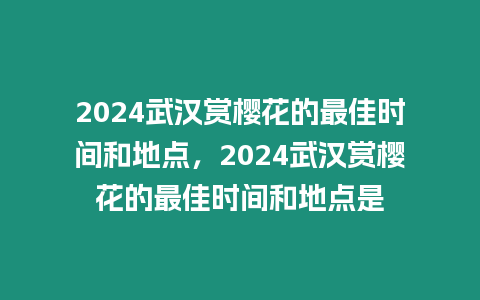 2024武漢賞櫻花的最佳時間和地點，2024武漢賞櫻花的最佳時間和地點是