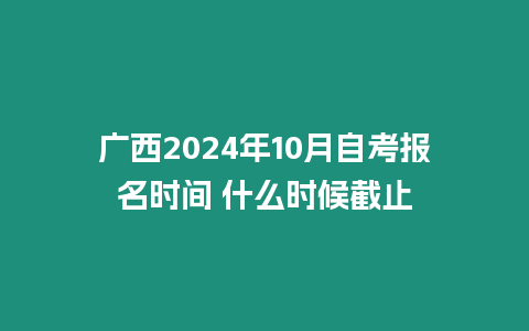 廣西2024年10月自考報名時間 什么時候截止