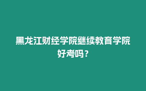 黑龍江財(cái)經(jīng)學(xué)院繼續(xù)教育學(xué)院好考嗎？