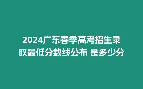 2024廣東春季高考招生錄取最低分數(shù)線公布 是多少分