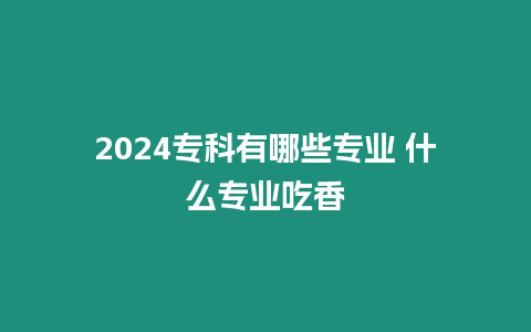 2024專科有哪些專業(yè) 什么專業(yè)吃香