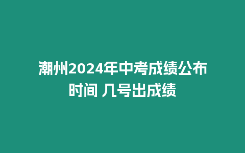 潮州2024年中考成績公布時間 幾號出成績