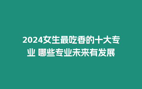 2024女生最吃香的十大專業 哪些專業未來有發展