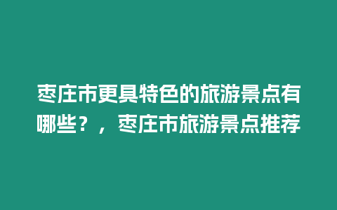 棗莊市更具特色的旅游景點有哪些？，棗莊市旅游景點推薦