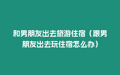 和男朋友出去旅游住宿（跟男朋友出去玩住宿怎么辦）