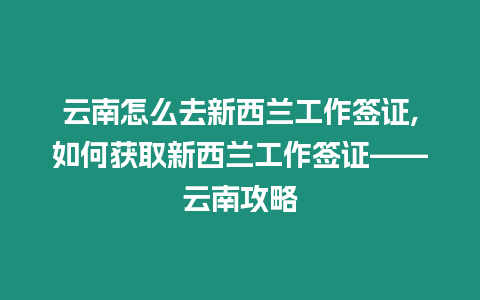 云南怎么去新西蘭工作簽證,如何獲取新西蘭工作簽證——云南攻略