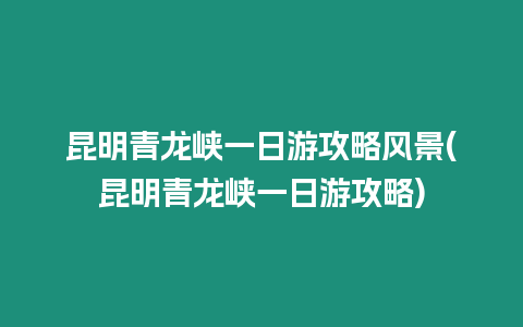 昆明青龍峽一日游攻略風景(昆明青龍峽一日游攻略)