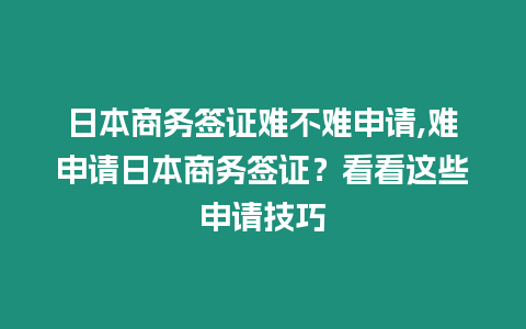 日本商務簽證難不難申請,難申請日本商務簽證？看看這些申請技巧