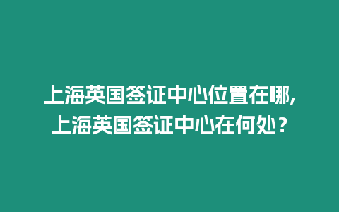 上海英國簽證中心位置在哪,上海英國簽證中心在何處？