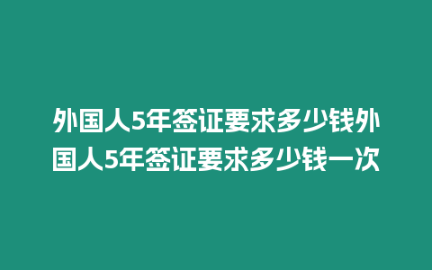 外國人5年簽證要求多少錢外國人5年簽證要求多少錢一次