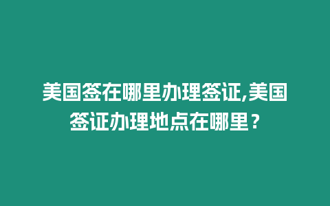 美國簽在哪里辦理簽證,美國簽證辦理地點在哪里？