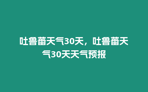 吐魯蕃天氣30天，吐魯蕃天氣30天天氣預報