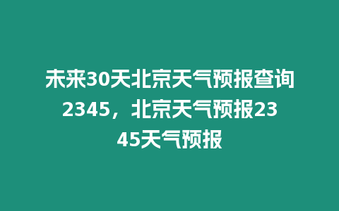 未來30天北京天氣預(yù)報查詢2345，北京天氣預(yù)報2345天氣預(yù)報