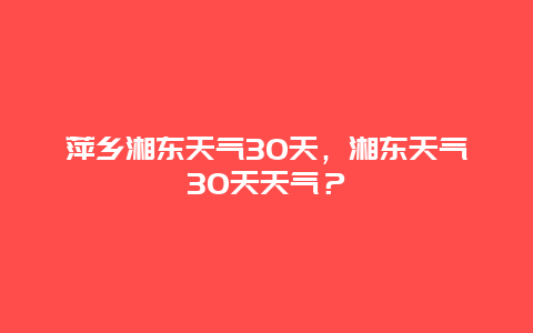 萍鄉湘東天氣30天，湘東天氣30天天氣？