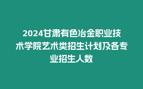 2024甘肅有色冶金職業(yè)技術(shù)學(xué)院藝術(shù)類招生計(jì)劃及各專業(yè)招生人數(shù)