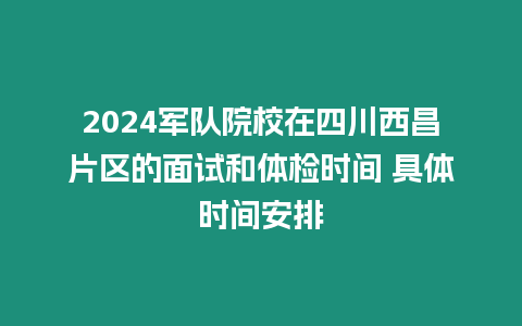 2024軍隊院校在四川西昌片區(qū)的面試和體檢時間 具體時間安排